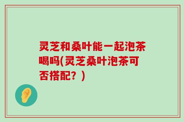 灵芝和桑叶能一起泡茶喝吗(灵芝桑叶泡茶可否搭配？)