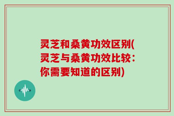 灵芝和桑黄功效区别(灵芝与桑黄功效比较：你需要知道的区别)