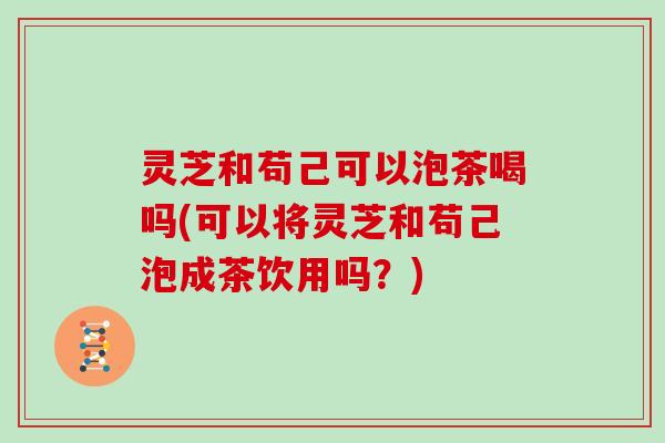 灵芝和苟己可以泡茶喝吗(可以将灵芝和苟己泡成茶饮用吗？)