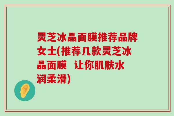 灵芝冰晶面膜推荐品牌女士(推荐几款灵芝冰晶面膜  让你水润柔滑)