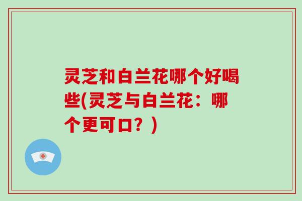 灵芝和白兰花哪个好喝些(灵芝与白兰花：哪个更可口？)