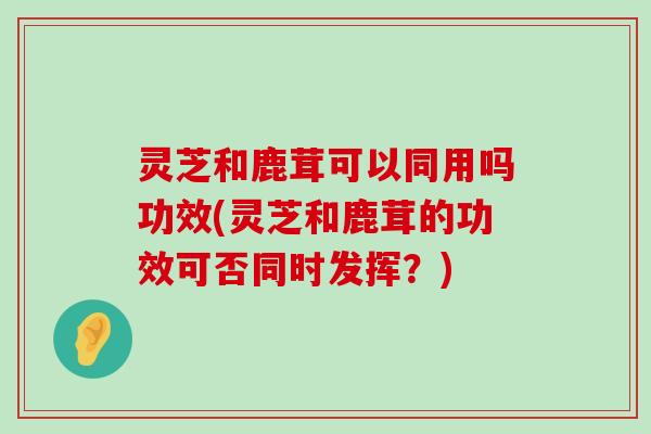 灵芝和鹿茸可以同用吗功效(灵芝和鹿茸的功效可否同时发挥？)