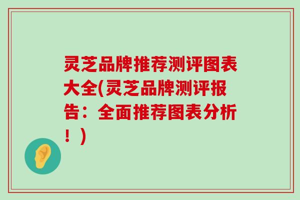 灵芝品牌推荐测评图表大全(灵芝品牌测评报告：全面推荐图表分析！)