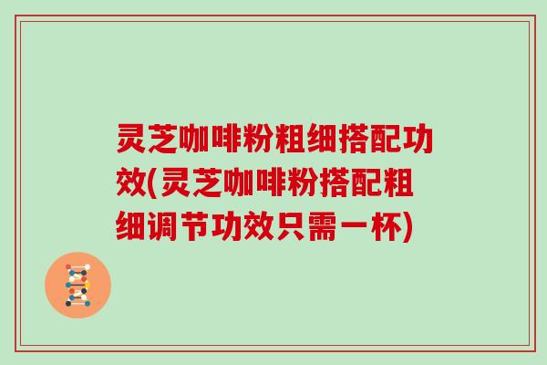 灵芝咖啡粉粗细搭配功效(灵芝咖啡粉搭配粗细调节功效只需一杯)