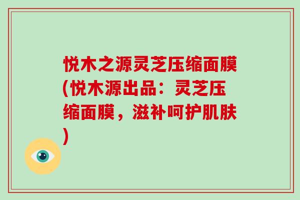 悦木之源灵芝压缩面膜(悦木源出品：灵芝压缩面膜，滋补呵护)