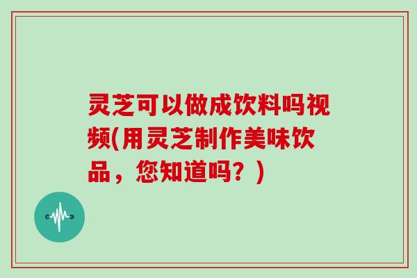 灵芝可以做成饮料吗视频(用灵芝制作美味饮品，您知道吗？)