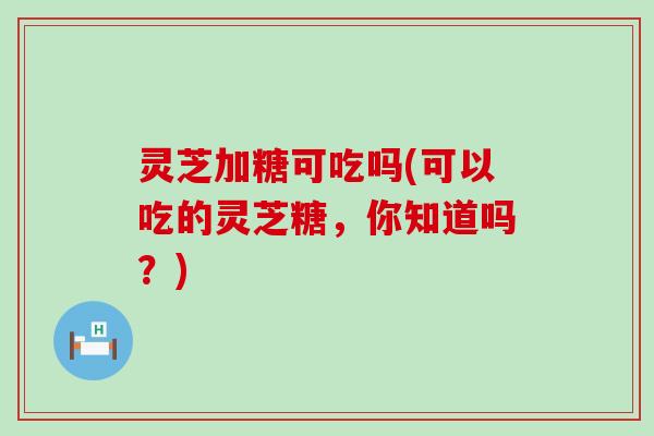 灵芝加糖可吃吗(可以吃的灵芝糖，你知道吗？)