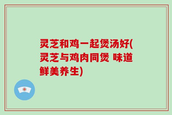 灵芝和鸡一起煲汤好(灵芝与鸡肉同煲 味道鲜美养生)