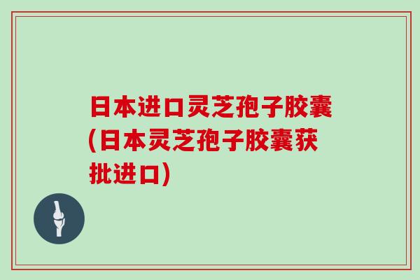 日本进口灵芝孢子胶囊(日本灵芝孢子胶囊获批进口)