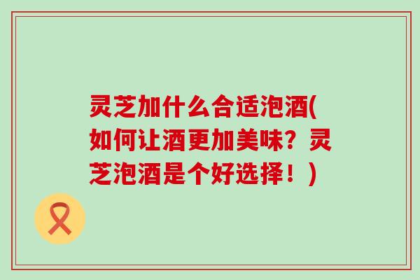 灵芝加什么合适泡酒(如何让酒更加美味？灵芝泡酒是个好选择！)