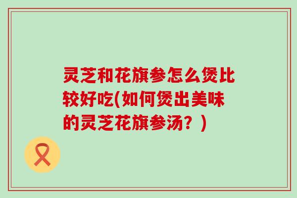 灵芝和花旗参怎么煲比较好吃(如何煲出美味的灵芝花旗参汤？)