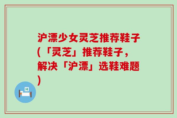 沪漂少女灵芝推荐鞋子(「灵芝」推荐鞋子，解决「沪漂」选鞋难题)