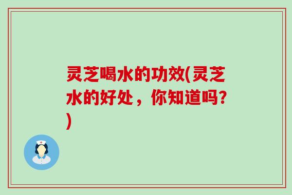 灵芝喝水的功效(灵芝水的好处，你知道吗？)