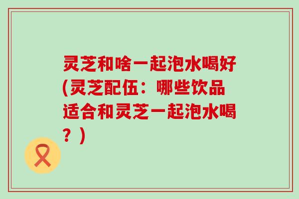 灵芝和啥一起泡水喝好(灵芝配伍：哪些饮品适合和灵芝一起泡水喝？)