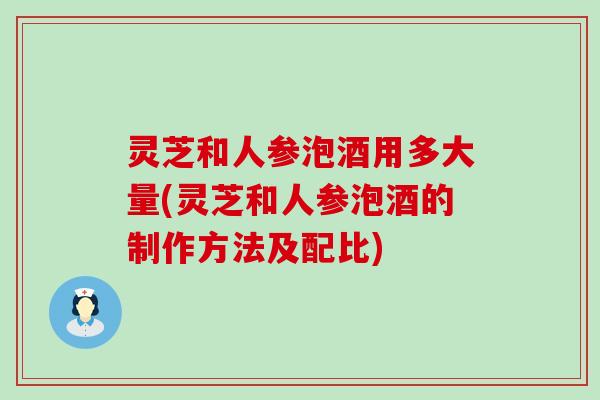 灵芝和人参泡酒用多大量(灵芝和人参泡酒的制作方法及配比)