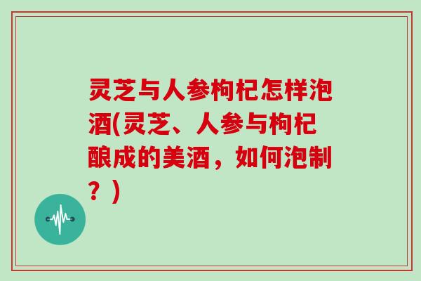 灵芝与人参枸杞怎样泡酒(灵芝、人参与枸杞酿成的美酒，如何泡制？)