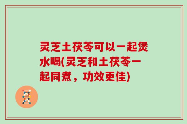 灵芝土茯苓可以一起煲水喝(灵芝和土茯苓一起同煮，功效更佳)