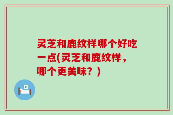 灵芝和鹿纹样哪个好吃一点(灵芝和鹿纹样，哪个更美味？)