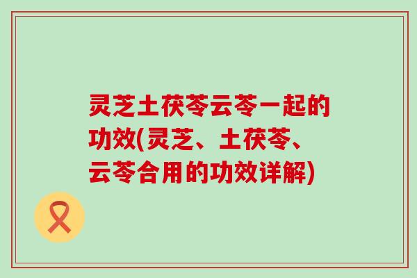 灵芝土茯苓云苓一起的功效(灵芝、土茯苓、云苓合用的功效详解)