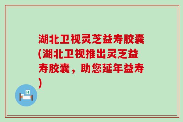 湖北卫视灵芝益寿胶囊(湖北卫视推出灵芝益寿胶囊，助您延年益寿)