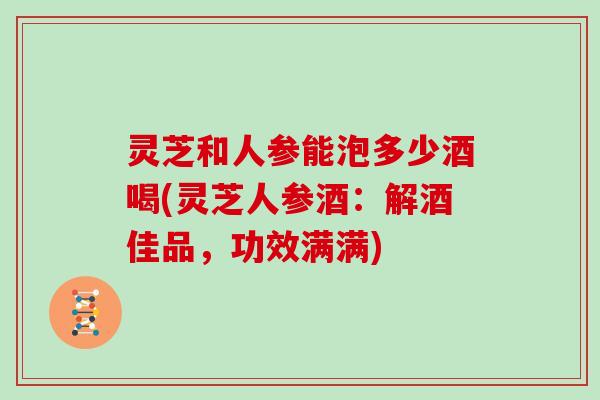 灵芝和人参能泡多少酒喝(灵芝人参酒：解酒佳品，功效满满)