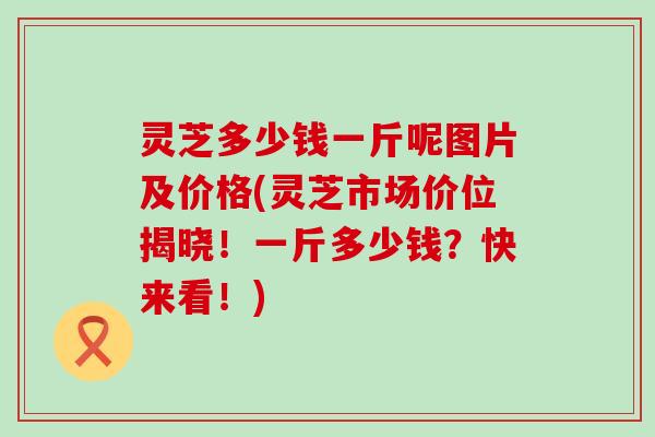 灵芝多少钱一斤呢图片及价格(灵芝市场价位揭晓！一斤多少钱？快来看！)