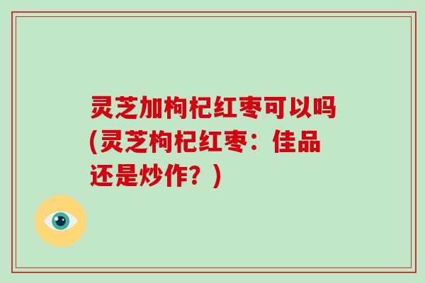 灵芝加枸杞红枣可以吗(灵芝枸杞红枣：佳品还是炒作？)