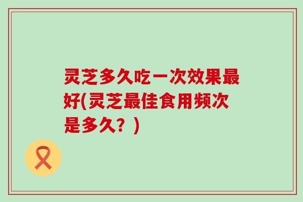 灵芝多久吃一次效果好(灵芝佳食用频次是多久？)