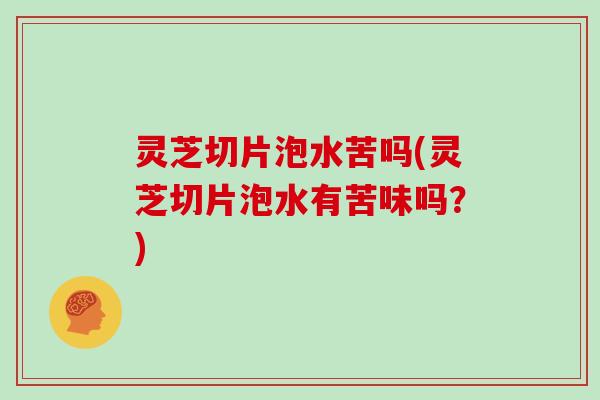 灵芝切片泡水苦吗(灵芝切片泡水有苦味吗？)