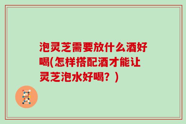 泡灵芝需要放什么酒好喝(怎样搭配酒才能让灵芝泡水好喝？)