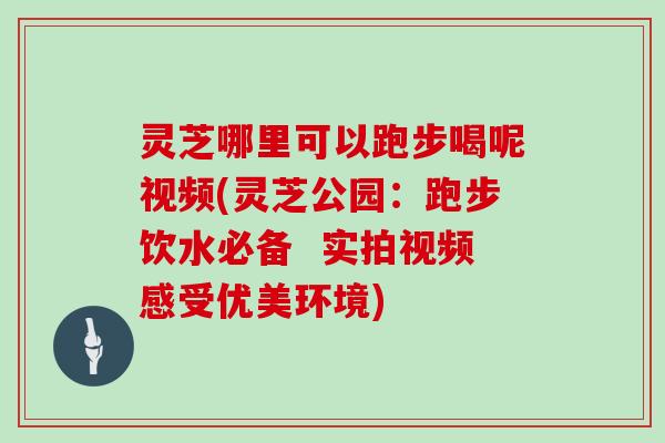 灵芝哪里可以跑步喝呢视频(灵芝公园：跑步饮水必备  实拍视频感受优美环境)