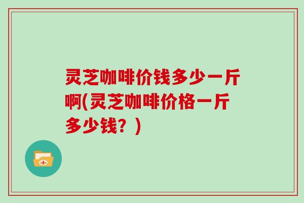 灵芝咖啡价钱多少一斤啊(灵芝咖啡价格一斤多少钱？)