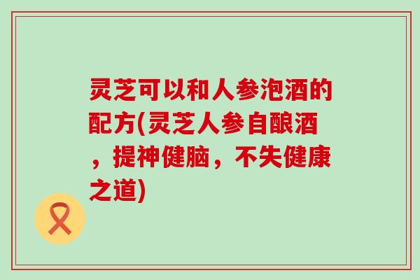 灵芝可以和人参泡酒的配方(灵芝人参自酿酒，提神健脑，不失健康之道)