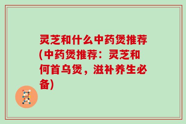 灵芝和什么煲推荐(煲推荐：灵芝和何首乌煲，滋补养生必备)