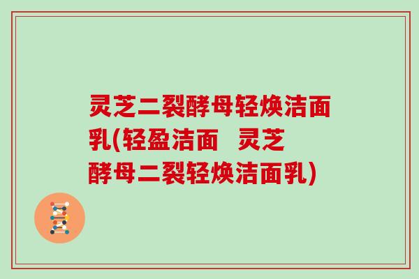 灵芝二裂酵母轻焕洁面乳(轻盈洁面  灵芝酵母二裂轻焕洁面乳)