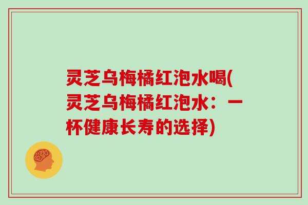 灵芝乌梅橘红泡水喝(灵芝乌梅橘红泡水：一杯健康长寿的选择)