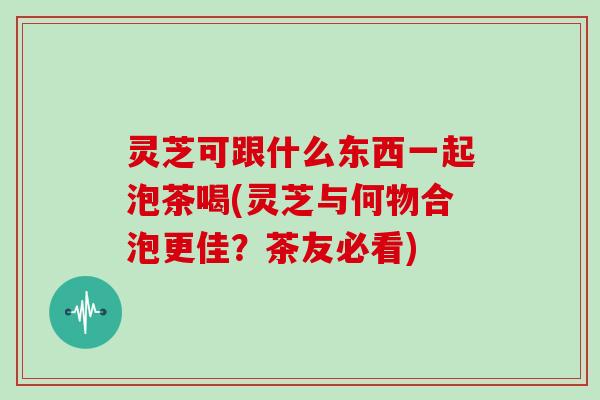 灵芝可跟什么东西一起泡茶喝(灵芝与何物合泡更佳？茶友必看)