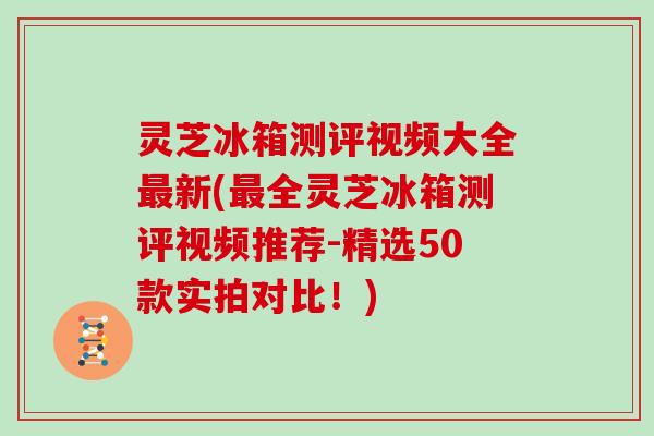 灵芝冰箱测评视频大全新(全灵芝冰箱测评视频推荐-精选50款实拍对比！)