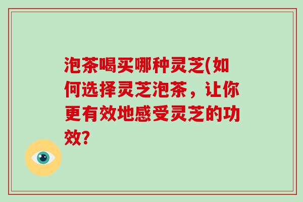 泡茶喝买哪种灵芝(如何选择灵芝泡茶，让你更有效地感受灵芝的功效？