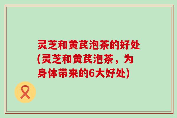 灵芝和黄芪泡茶的好处(灵芝和黄芪泡茶，为身体带来的6大好处)