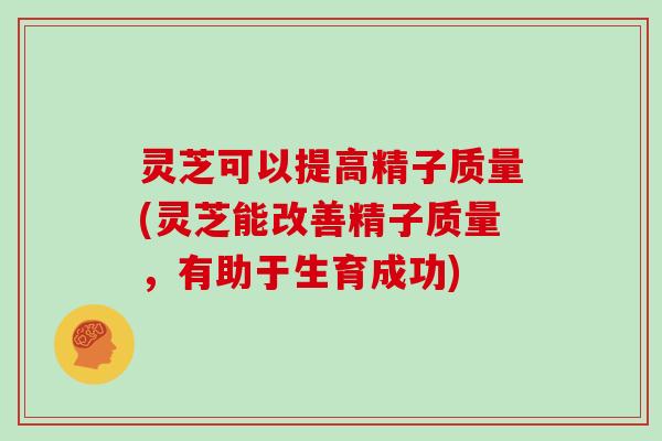 灵芝可以提高精子质量(灵芝能改善精子质量，有助于生育成功)