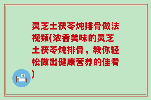 灵芝土茯苓炖排骨做法视频(浓香美味的灵芝土茯苓炖排骨，教你轻松做出健康营养的佳肴)