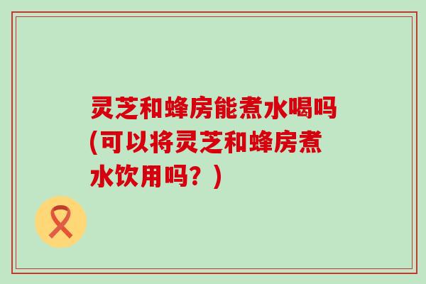 灵芝和蜂房能煮水喝吗(可以将灵芝和蜂房煮水饮用吗？)