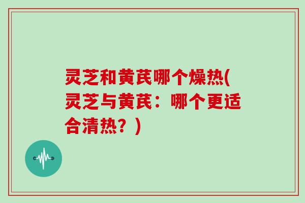 灵芝和黄芪哪个燥热(灵芝与黄芪：哪个更适合清热？)