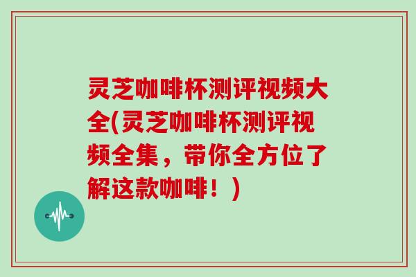 灵芝咖啡杯测评视频大全(灵芝咖啡杯测评视频全集，带你全方位了解这款咖啡！)