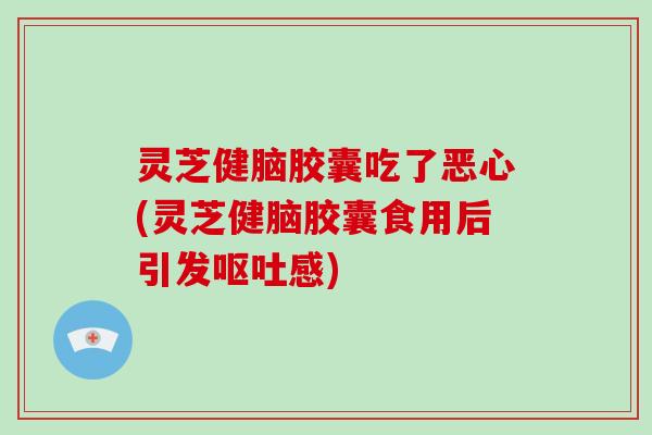 灵芝健脑胶囊吃了恶心(灵芝健脑胶囊食用后引发感)