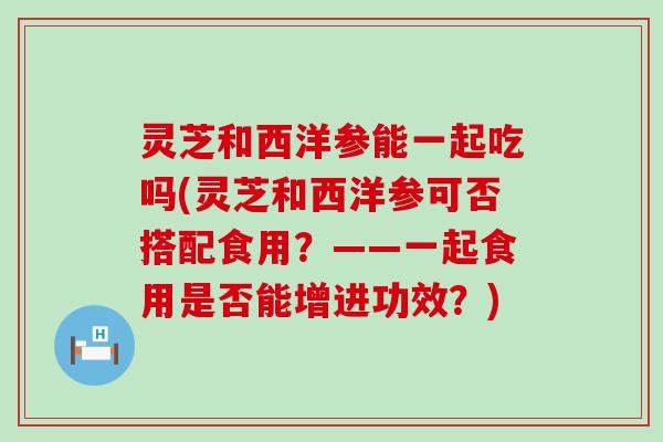 灵芝和西洋参能一起吃吗(灵芝和西洋参可否搭配食用？——一起食用是否能增进功效？)