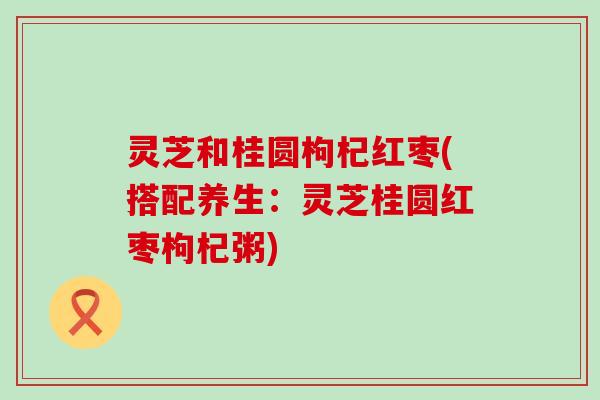 灵芝和桂圆枸杞红枣(搭配养生：灵芝桂圆红枣枸杞粥)