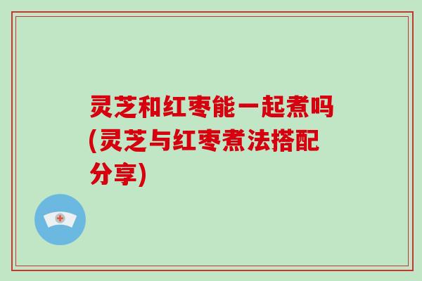 灵芝和红枣能一起煮吗(灵芝与红枣煮法搭配分享)