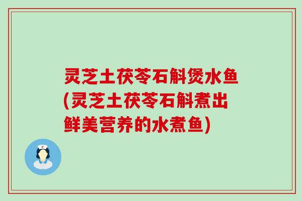 灵芝土茯苓石斛煲水鱼(灵芝土茯苓石斛煮出鲜美营养的水煮鱼)